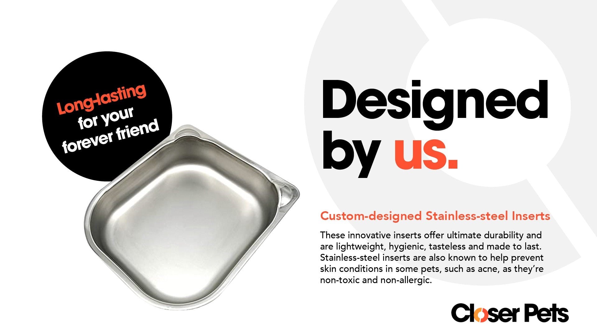 Infographic featuring a stainless steel pet bowl insert with the text 'Long-lasting for your forever friend' in a black circle. On the right side, bold text reads 'Designed by us.' Below it, a description highlights the custom-designed stainless-steel inserts as durable, lightweight, hygienic, tasteless, non-toxic, and non-allergenic—helping prevent skin conditions like acne in some pets. Closer Pets logo is at the bottom right