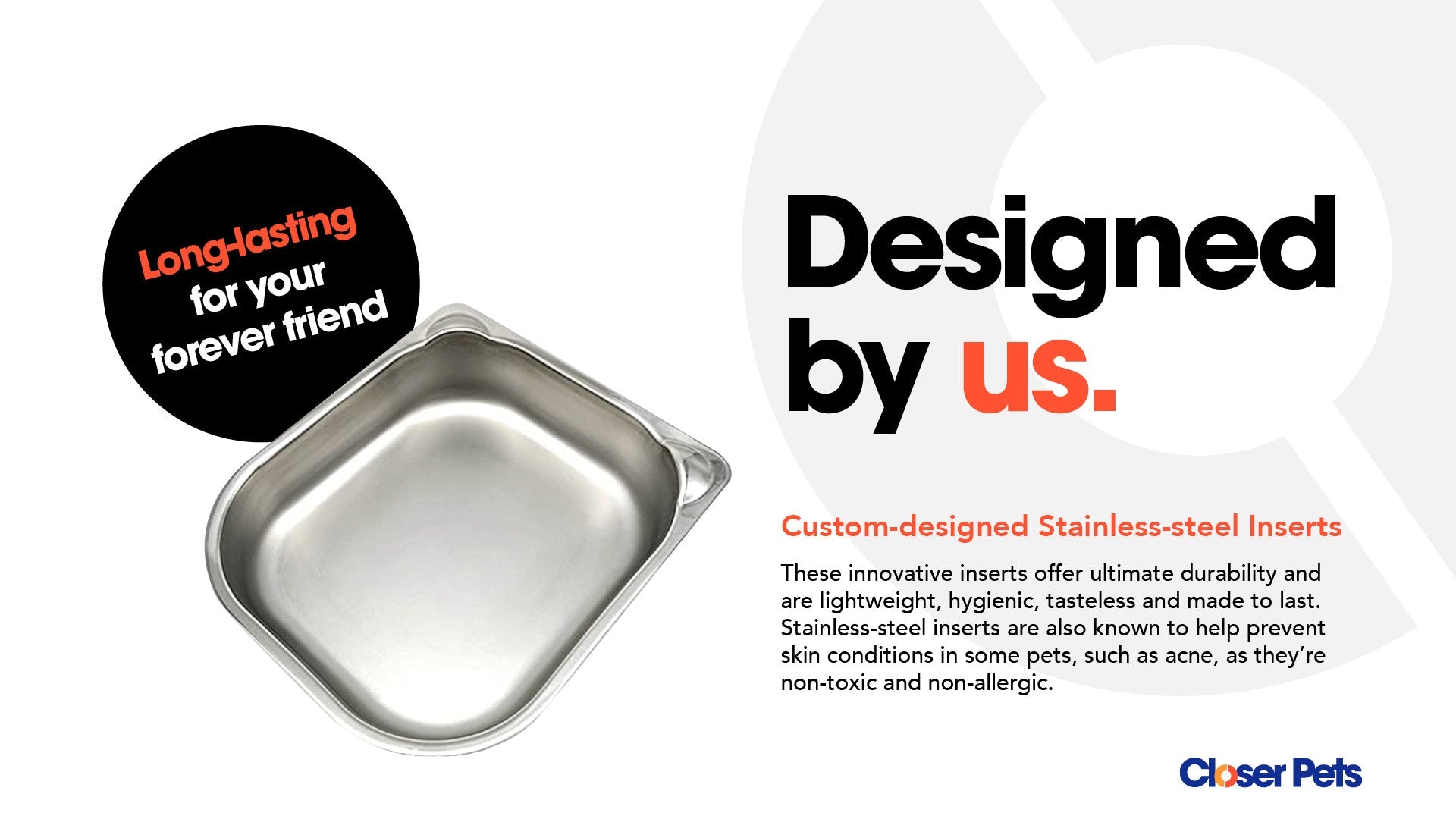 Infographic showing a custom-designed stainless steel pet food bowl insert. The text highlights the product as 'Long-lasting for your forever friend' and 'Designed by us.' A description below emphasizes the benefits of the stainless-steel inserts, stating they are durable, lightweight, hygienic, tasteless, non-toxic, and non-allergenic—helping prevent skin conditions like acne in pets. The Closer Pets logo appears at the bottom right corner.